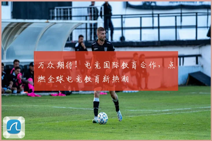 万众期待!电竞国际教育合作,点燃全球电竞教育新热潮