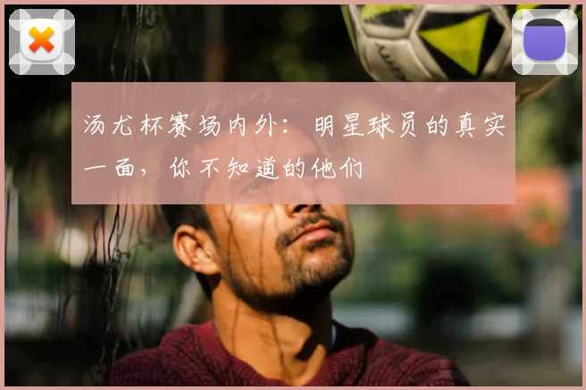 汤尤杯赛场内外：明星球员的真实一面，你不知道的他们